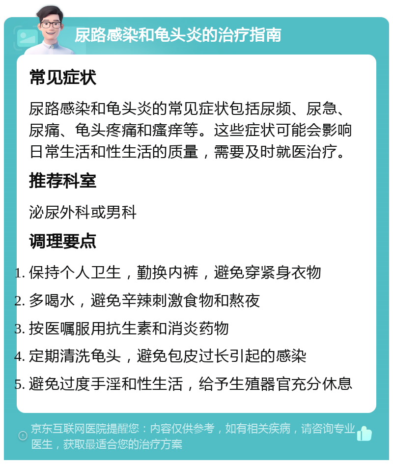 尿路感染和龟头炎的治疗指南 常见症状 尿路感染和龟头炎的常见症状包括尿频、尿急、尿痛、龟头疼痛和瘙痒等。这些症状可能会影响日常生活和性生活的质量，需要及时就医治疗。 推荐科室 泌尿外科或男科 调理要点 保持个人卫生，勤换内裤，避免穿紧身衣物 多喝水，避免辛辣刺激食物和熬夜 按医嘱服用抗生素和消炎药物 定期清洗龟头，避免包皮过长引起的感染 避免过度手淫和性生活，给予生殖器官充分休息