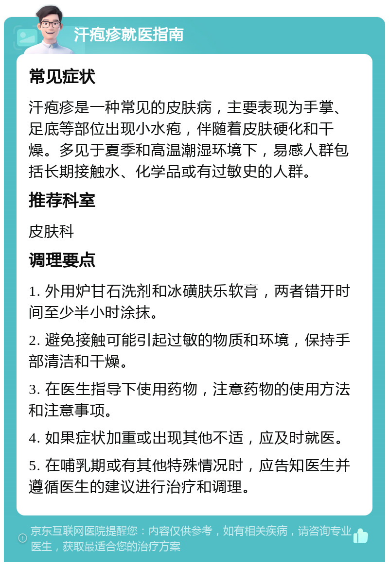 汗疱疹就医指南 常见症状 汗疱疹是一种常见的皮肤病，主要表现为手掌、足底等部位出现小水疱，伴随着皮肤硬化和干燥。多见于夏季和高温潮湿环境下，易感人群包括长期接触水、化学品或有过敏史的人群。 推荐科室 皮肤科 调理要点 1. 外用炉甘石洗剂和冰磺肤乐软膏，两者错开时间至少半小时涂抹。 2. 避免接触可能引起过敏的物质和环境，保持手部清洁和干燥。 3. 在医生指导下使用药物，注意药物的使用方法和注意事项。 4. 如果症状加重或出现其他不适，应及时就医。 5. 在哺乳期或有其他特殊情况时，应告知医生并遵循医生的建议进行治疗和调理。