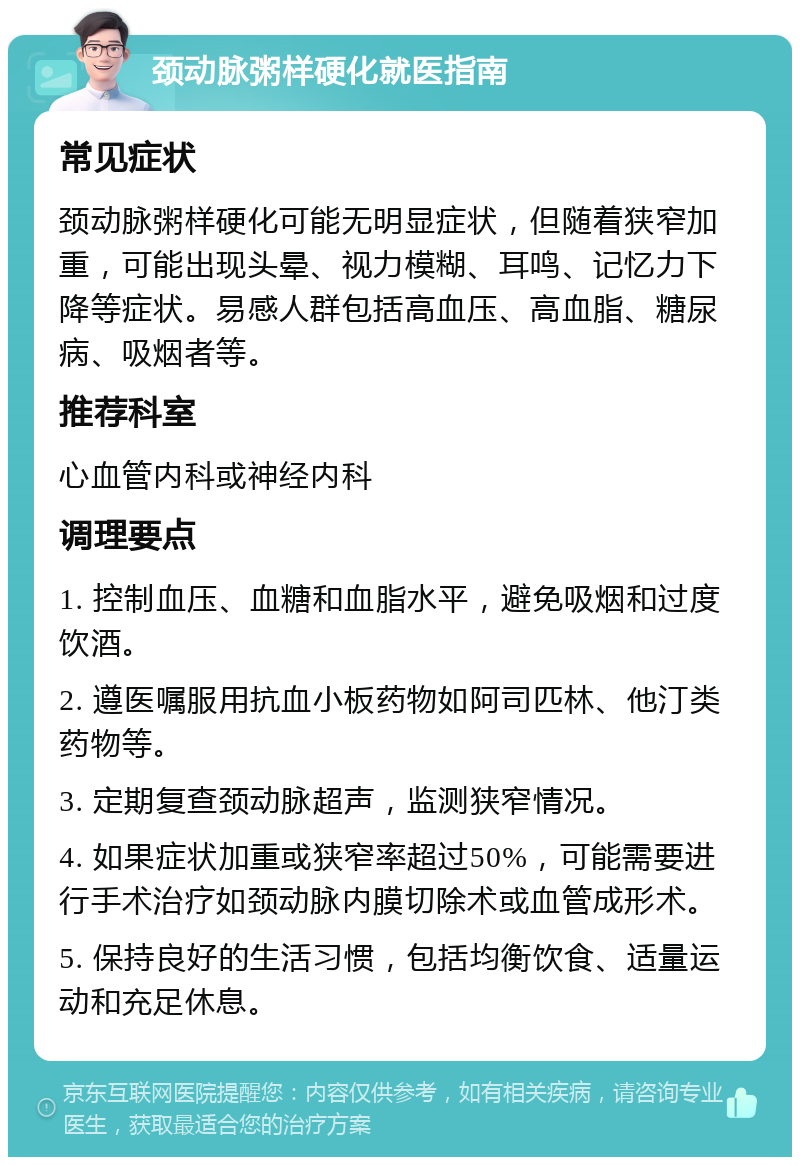 颈动脉粥样硬化就医指南 常见症状 颈动脉粥样硬化可能无明显症状，但随着狭窄加重，可能出现头晕、视力模糊、耳鸣、记忆力下降等症状。易感人群包括高血压、高血脂、糖尿病、吸烟者等。 推荐科室 心血管内科或神经内科 调理要点 1. 控制血压、血糖和血脂水平，避免吸烟和过度饮酒。 2. 遵医嘱服用抗血小板药物如阿司匹林、他汀类药物等。 3. 定期复查颈动脉超声，监测狭窄情况。 4. 如果症状加重或狭窄率超过50%，可能需要进行手术治疗如颈动脉内膜切除术或血管成形术。 5. 保持良好的生活习惯，包括均衡饮食、适量运动和充足休息。