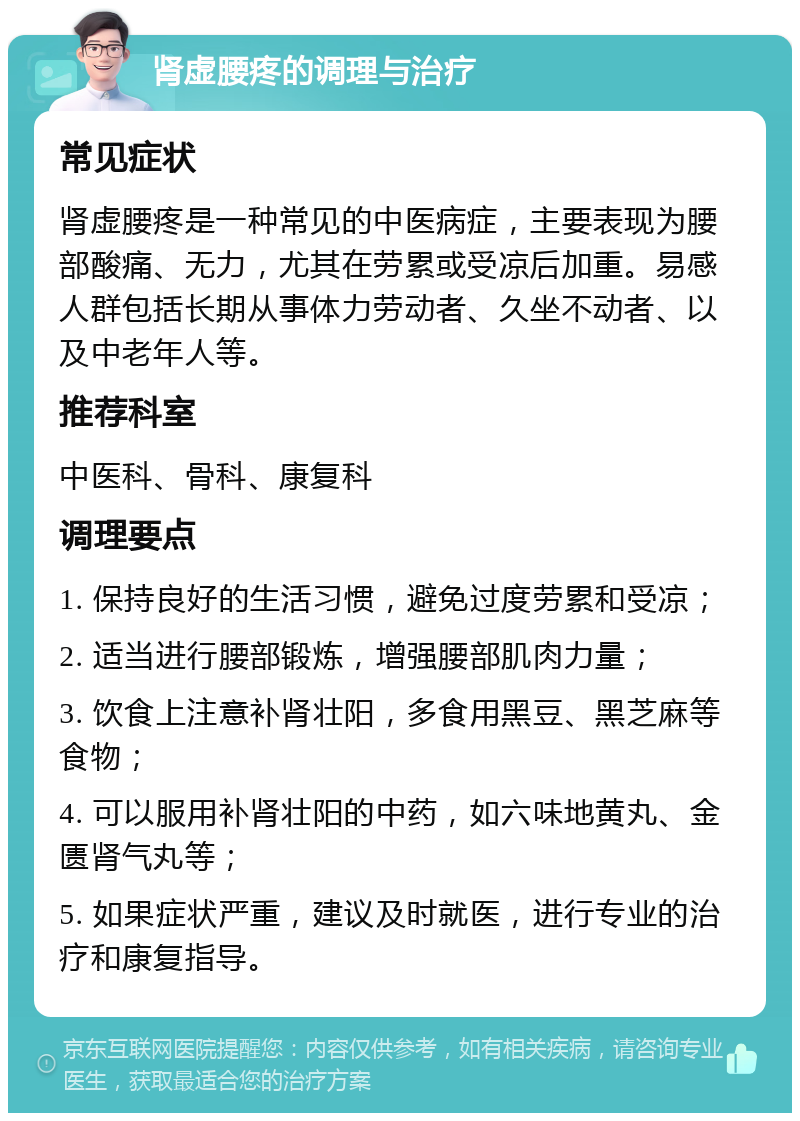 肾虚腰疼的调理与治疗 常见症状 肾虚腰疼是一种常见的中医病症，主要表现为腰部酸痛、无力，尤其在劳累或受凉后加重。易感人群包括长期从事体力劳动者、久坐不动者、以及中老年人等。 推荐科室 中医科、骨科、康复科 调理要点 1. 保持良好的生活习惯，避免过度劳累和受凉； 2. 适当进行腰部锻炼，增强腰部肌肉力量； 3. 饮食上注意补肾壮阳，多食用黑豆、黑芝麻等食物； 4. 可以服用补肾壮阳的中药，如六味地黄丸、金匮肾气丸等； 5. 如果症状严重，建议及时就医，进行专业的治疗和康复指导。