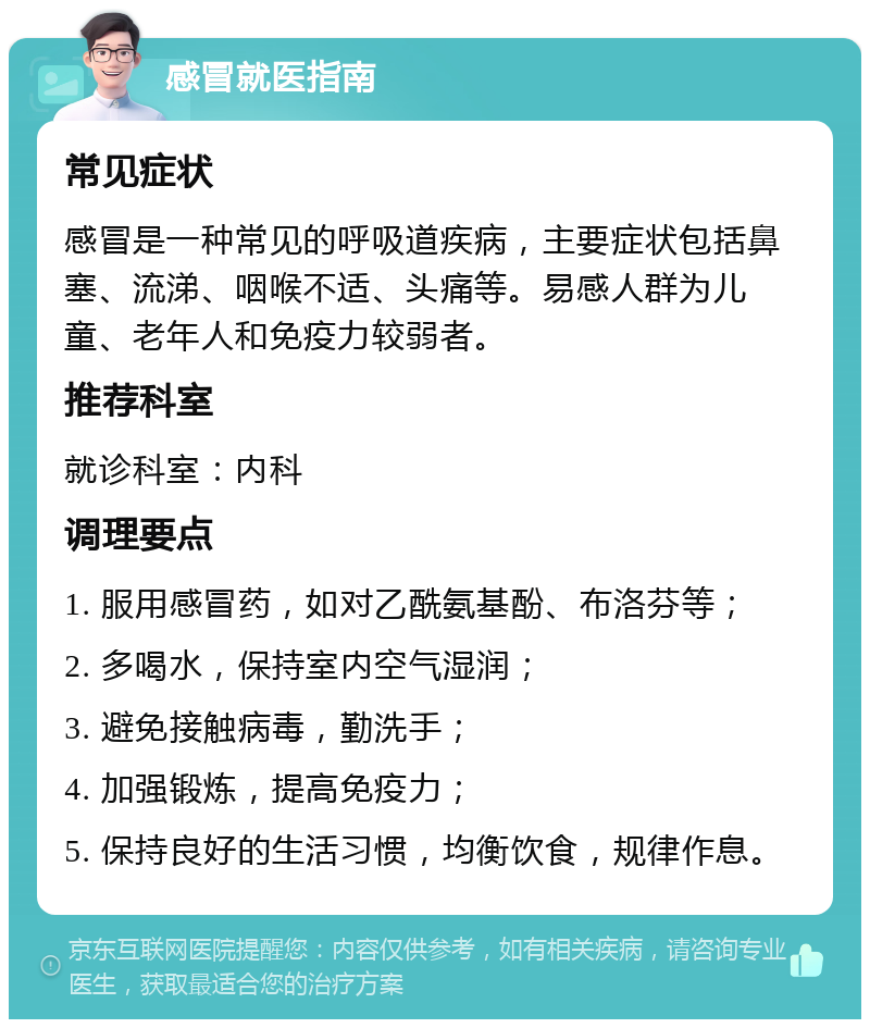 感冒就医指南 常见症状 感冒是一种常见的呼吸道疾病，主要症状包括鼻塞、流涕、咽喉不适、头痛等。易感人群为儿童、老年人和免疫力较弱者。 推荐科室 就诊科室：内科 调理要点 1. 服用感冒药，如对乙酰氨基酚、布洛芬等； 2. 多喝水，保持室内空气湿润； 3. 避免接触病毒，勤洗手； 4. 加强锻炼，提高免疫力； 5. 保持良好的生活习惯，均衡饮食，规律作息。