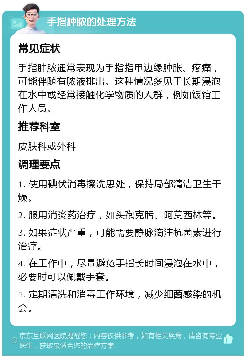 手指肿脓的处理方法 常见症状 手指肿脓通常表现为手指指甲边缘肿胀、疼痛，可能伴随有脓液排出。这种情况多见于长期浸泡在水中或经常接触化学物质的人群，例如饭馆工作人员。 推荐科室 皮肤科或外科 调理要点 1. 使用碘伏消毒擦洗患处，保持局部清洁卫生干燥。 2. 服用消炎药治疗，如头孢克肟、阿莫西林等。 3. 如果症状严重，可能需要静脉滴注抗菌素进行治疗。 4. 在工作中，尽量避免手指长时间浸泡在水中，必要时可以佩戴手套。 5. 定期清洗和消毒工作环境，减少细菌感染的机会。