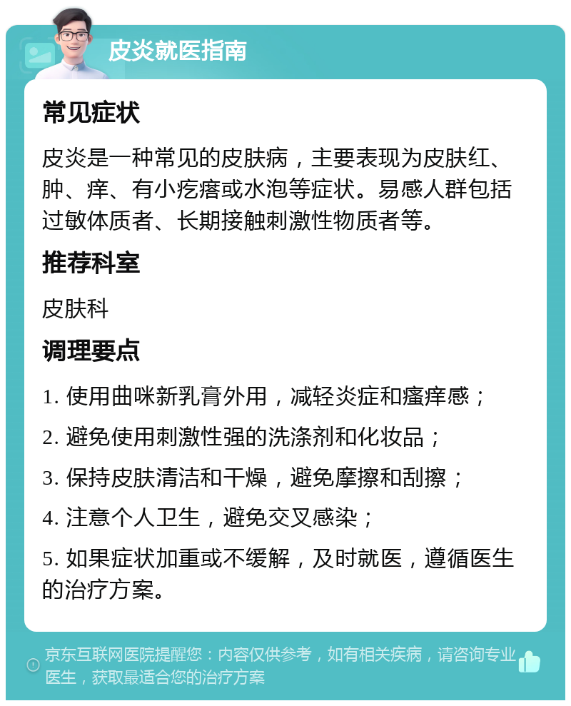 皮炎就医指南 常见症状 皮炎是一种常见的皮肤病，主要表现为皮肤红、肿、痒、有小疙瘩或水泡等症状。易感人群包括过敏体质者、长期接触刺激性物质者等。 推荐科室 皮肤科 调理要点 1. 使用曲咪新乳膏外用，减轻炎症和瘙痒感； 2. 避免使用刺激性强的洗涤剂和化妆品； 3. 保持皮肤清洁和干燥，避免摩擦和刮擦； 4. 注意个人卫生，避免交叉感染； 5. 如果症状加重或不缓解，及时就医，遵循医生的治疗方案。