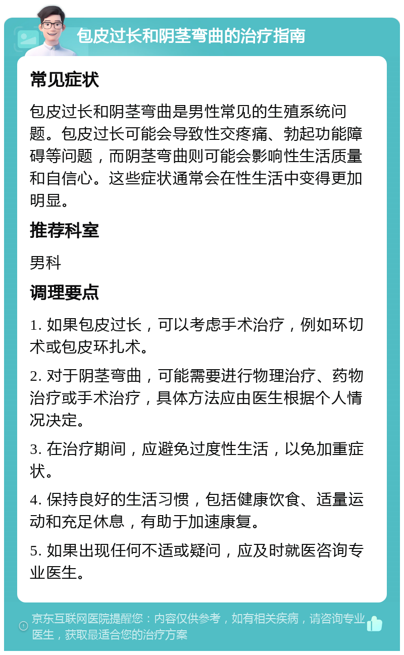 包皮过长和阴茎弯曲的治疗指南 常见症状 包皮过长和阴茎弯曲是男性常见的生殖系统问题。包皮过长可能会导致性交疼痛、勃起功能障碍等问题，而阴茎弯曲则可能会影响性生活质量和自信心。这些症状通常会在性生活中变得更加明显。 推荐科室 男科 调理要点 1. 如果包皮过长，可以考虑手术治疗，例如环切术或包皮环扎术。 2. 对于阴茎弯曲，可能需要进行物理治疗、药物治疗或手术治疗，具体方法应由医生根据个人情况决定。 3. 在治疗期间，应避免过度性生活，以免加重症状。 4. 保持良好的生活习惯，包括健康饮食、适量运动和充足休息，有助于加速康复。 5. 如果出现任何不适或疑问，应及时就医咨询专业医生。