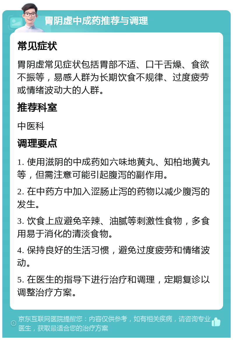 胃阴虚中成药推荐与调理 常见症状 胃阴虚常见症状包括胃部不适、口干舌燥、食欲不振等，易感人群为长期饮食不规律、过度疲劳或情绪波动大的人群。 推荐科室 中医科 调理要点 1. 使用滋阴的中成药如六味地黄丸、知柏地黄丸等，但需注意可能引起腹泻的副作用。 2. 在中药方中加入涩肠止泻的药物以减少腹泻的发生。 3. 饮食上应避免辛辣、油腻等刺激性食物，多食用易于消化的清淡食物。 4. 保持良好的生活习惯，避免过度疲劳和情绪波动。 5. 在医生的指导下进行治疗和调理，定期复诊以调整治疗方案。