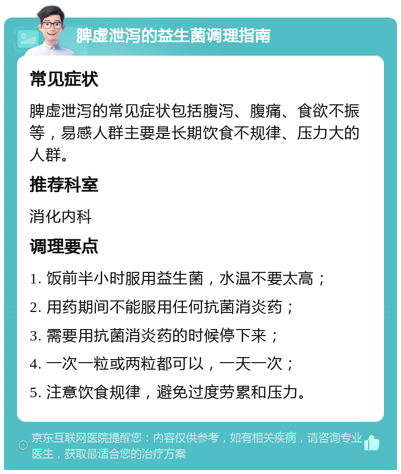 脾虚泄泻的益生菌调理指南 常见症状 脾虚泄泻的常见症状包括腹泻、腹痛、食欲不振等，易感人群主要是长期饮食不规律、压力大的人群。 推荐科室 消化内科 调理要点 1. 饭前半小时服用益生菌，水温不要太高； 2. 用药期间不能服用任何抗菌消炎药； 3. 需要用抗菌消炎药的时候停下来； 4. 一次一粒或两粒都可以，一天一次； 5. 注意饮食规律，避免过度劳累和压力。