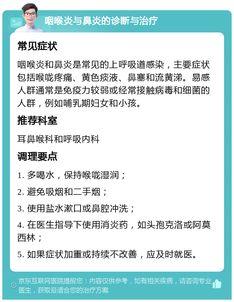 咽喉炎与鼻炎的诊断与治疗 常见症状 咽喉炎和鼻炎是常见的上呼吸道感染，主要症状包括喉咙疼痛、黄色痰液、鼻塞和流黄涕。易感人群通常是免疫力较弱或经常接触病毒和细菌的人群，例如哺乳期妇女和小孩。 推荐科室 耳鼻喉科和呼吸内科 调理要点 1. 多喝水，保持喉咙湿润； 2. 避免吸烟和二手烟； 3. 使用盐水漱口或鼻腔冲洗； 4. 在医生指导下使用消炎药，如头孢克洛或阿莫西林； 5. 如果症状加重或持续不改善，应及时就医。