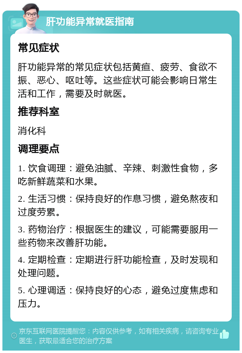 肝功能异常就医指南 常见症状 肝功能异常的常见症状包括黄疸、疲劳、食欲不振、恶心、呕吐等。这些症状可能会影响日常生活和工作，需要及时就医。 推荐科室 消化科 调理要点 1. 饮食调理：避免油腻、辛辣、刺激性食物，多吃新鲜蔬菜和水果。 2. 生活习惯：保持良好的作息习惯，避免熬夜和过度劳累。 3. 药物治疗：根据医生的建议，可能需要服用一些药物来改善肝功能。 4. 定期检查：定期进行肝功能检查，及时发现和处理问题。 5. 心理调适：保持良好的心态，避免过度焦虑和压力。