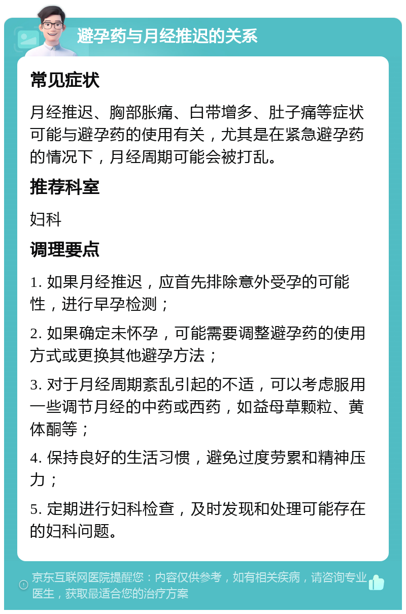 避孕药与月经推迟的关系 常见症状 月经推迟、胸部胀痛、白带增多、肚子痛等症状可能与避孕药的使用有关，尤其是在紧急避孕药的情况下，月经周期可能会被打乱。 推荐科室 妇科 调理要点 1. 如果月经推迟，应首先排除意外受孕的可能性，进行早孕检测； 2. 如果确定未怀孕，可能需要调整避孕药的使用方式或更换其他避孕方法； 3. 对于月经周期紊乱引起的不适，可以考虑服用一些调节月经的中药或西药，如益母草颗粒、黄体酮等； 4. 保持良好的生活习惯，避免过度劳累和精神压力； 5. 定期进行妇科检查，及时发现和处理可能存在的妇科问题。