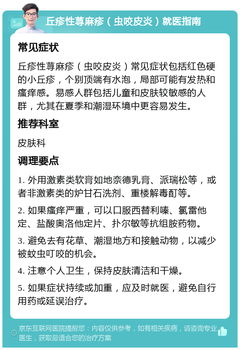 丘疹性荨麻疹（虫咬皮炎）就医指南 常见症状 丘疹性荨麻疹（虫咬皮炎）常见症状包括红色硬的小丘疹，个别顶端有水泡，局部可能有发热和瘙痒感。易感人群包括儿童和皮肤较敏感的人群，尤其在夏季和潮湿环境中更容易发生。 推荐科室 皮肤科 调理要点 1. 外用激素类软膏如地奈德乳膏、派瑞松等，或者非激素类的炉甘石洗剂、重楼解毒酊等。 2. 如果瘙痒严重，可以口服西替利嗪、氯雷他定、盐酸奥洛他定片、扑尔敏等抗组胺药物。 3. 避免去有花草、潮湿地方和接触动物，以减少被蚊虫叮咬的机会。 4. 注意个人卫生，保持皮肤清洁和干燥。 5. 如果症状持续或加重，应及时就医，避免自行用药或延误治疗。