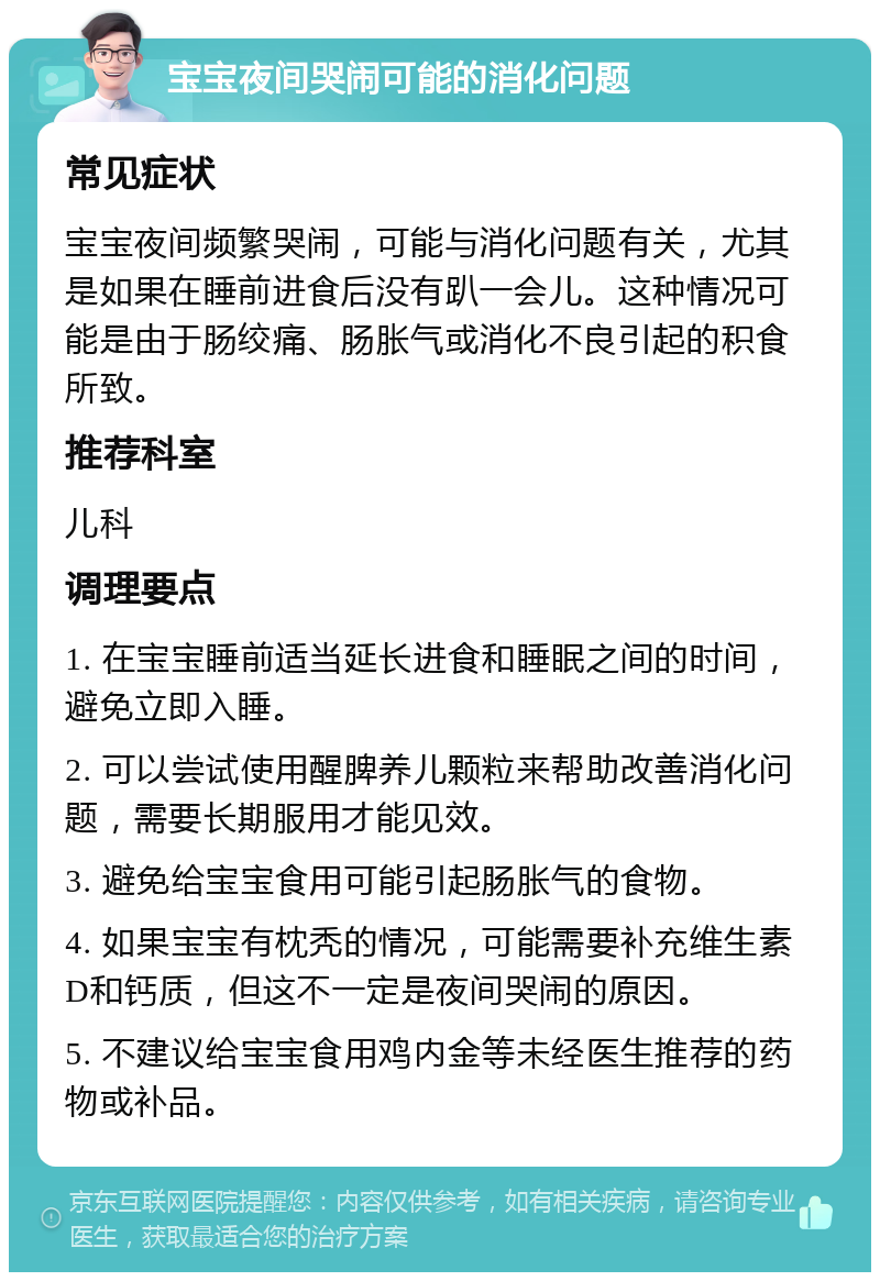 宝宝夜间哭闹可能的消化问题 常见症状 宝宝夜间频繁哭闹，可能与消化问题有关，尤其是如果在睡前进食后没有趴一会儿。这种情况可能是由于肠绞痛、肠胀气或消化不良引起的积食所致。 推荐科室 儿科 调理要点 1. 在宝宝睡前适当延长进食和睡眠之间的时间，避免立即入睡。 2. 可以尝试使用醒脾养儿颗粒来帮助改善消化问题，需要长期服用才能见效。 3. 避免给宝宝食用可能引起肠胀气的食物。 4. 如果宝宝有枕秃的情况，可能需要补充维生素D和钙质，但这不一定是夜间哭闹的原因。 5. 不建议给宝宝食用鸡内金等未经医生推荐的药物或补品。