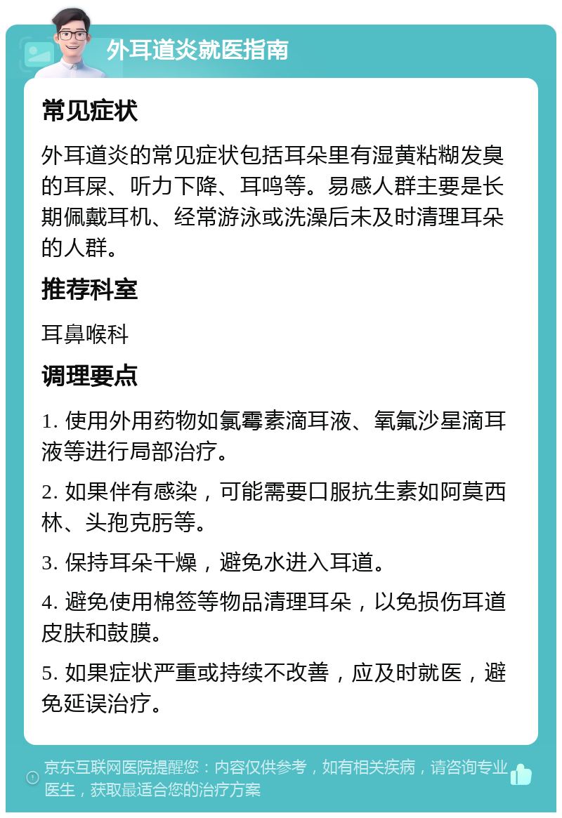 外耳道炎就医指南 常见症状 外耳道炎的常见症状包括耳朵里有湿黄粘糊发臭的耳屎、听力下降、耳鸣等。易感人群主要是长期佩戴耳机、经常游泳或洗澡后未及时清理耳朵的人群。 推荐科室 耳鼻喉科 调理要点 1. 使用外用药物如氯霉素滴耳液、氧氟沙星滴耳液等进行局部治疗。 2. 如果伴有感染，可能需要口服抗生素如阿莫西林、头孢克肟等。 3. 保持耳朵干燥，避免水进入耳道。 4. 避免使用棉签等物品清理耳朵，以免损伤耳道皮肤和鼓膜。 5. 如果症状严重或持续不改善，应及时就医，避免延误治疗。