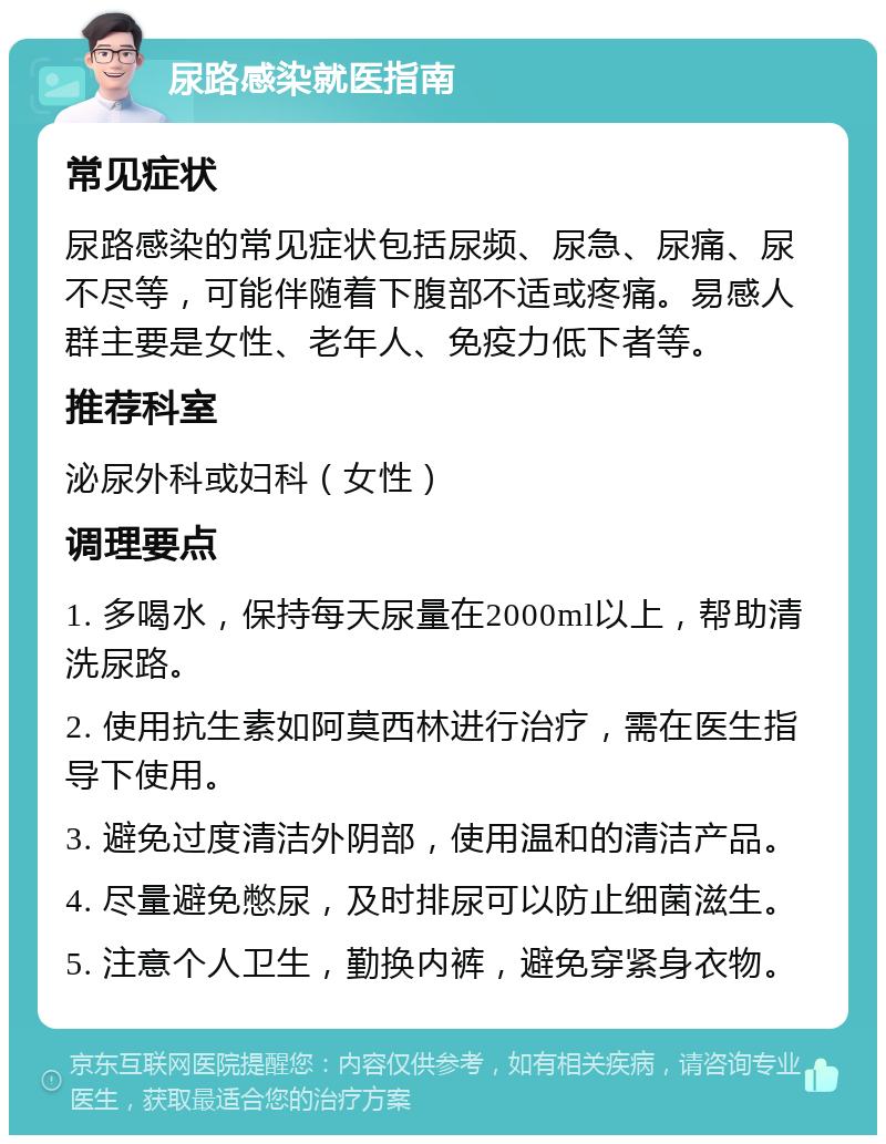 尿路感染就医指南 常见症状 尿路感染的常见症状包括尿频、尿急、尿痛、尿不尽等，可能伴随着下腹部不适或疼痛。易感人群主要是女性、老年人、免疫力低下者等。 推荐科室 泌尿外科或妇科（女性） 调理要点 1. 多喝水，保持每天尿量在2000ml以上，帮助清洗尿路。 2. 使用抗生素如阿莫西林进行治疗，需在医生指导下使用。 3. 避免过度清洁外阴部，使用温和的清洁产品。 4. 尽量避免憋尿，及时排尿可以防止细菌滋生。 5. 注意个人卫生，勤换内裤，避免穿紧身衣物。