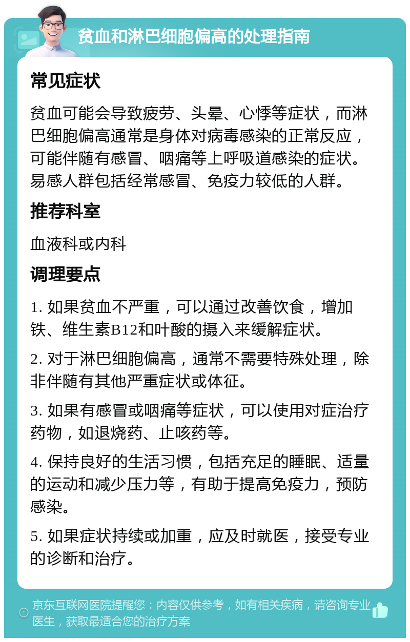 贫血和淋巴细胞偏高的处理指南 常见症状 贫血可能会导致疲劳、头晕、心悸等症状，而淋巴细胞偏高通常是身体对病毒感染的正常反应，可能伴随有感冒、咽痛等上呼吸道感染的症状。易感人群包括经常感冒、免疫力较低的人群。 推荐科室 血液科或内科 调理要点 1. 如果贫血不严重，可以通过改善饮食，增加铁、维生素B12和叶酸的摄入来缓解症状。 2. 对于淋巴细胞偏高，通常不需要特殊处理，除非伴随有其他严重症状或体征。 3. 如果有感冒或咽痛等症状，可以使用对症治疗药物，如退烧药、止咳药等。 4. 保持良好的生活习惯，包括充足的睡眠、适量的运动和减少压力等，有助于提高免疫力，预防感染。 5. 如果症状持续或加重，应及时就医，接受专业的诊断和治疗。