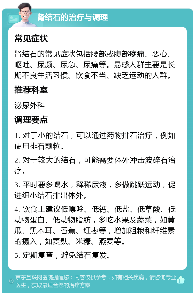 肾结石的治疗与调理 常见症状 肾结石的常见症状包括腰部或腹部疼痛、恶心、呕吐、尿频、尿急、尿痛等。易感人群主要是长期不良生活习惯、饮食不当、缺乏运动的人群。 推荐科室 泌尿外科 调理要点 1. 对于小的结石，可以通过药物排石治疗，例如使用排石颗粒。 2. 对于较大的结石，可能需要体外冲击波碎石治疗。 3. 平时要多喝水，释稀尿液，多做跳跃运动，促进细小结石排出体外。 4. 饮食上建议低嘌呤、低钙、低盐、低草酸、低动物蛋白、低动物脂肪，多吃水果及蔬菜，如黄瓜、黑木耳、香蕉、红枣等，增加粗粮和纤维素的摄入，如麦麸、米糠、燕麦等。 5. 定期复查，避免结石复发。