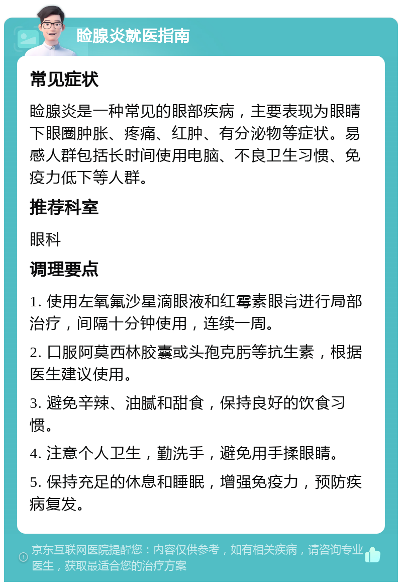 睑腺炎就医指南 常见症状 睑腺炎是一种常见的眼部疾病，主要表现为眼睛下眼圈肿胀、疼痛、红肿、有分泌物等症状。易感人群包括长时间使用电脑、不良卫生习惯、免疫力低下等人群。 推荐科室 眼科 调理要点 1. 使用左氧氟沙星滴眼液和红霉素眼膏进行局部治疗，间隔十分钟使用，连续一周。 2. 口服阿莫西林胶囊或头孢克肟等抗生素，根据医生建议使用。 3. 避免辛辣、油腻和甜食，保持良好的饮食习惯。 4. 注意个人卫生，勤洗手，避免用手揉眼睛。 5. 保持充足的休息和睡眠，增强免疫力，预防疾病复发。