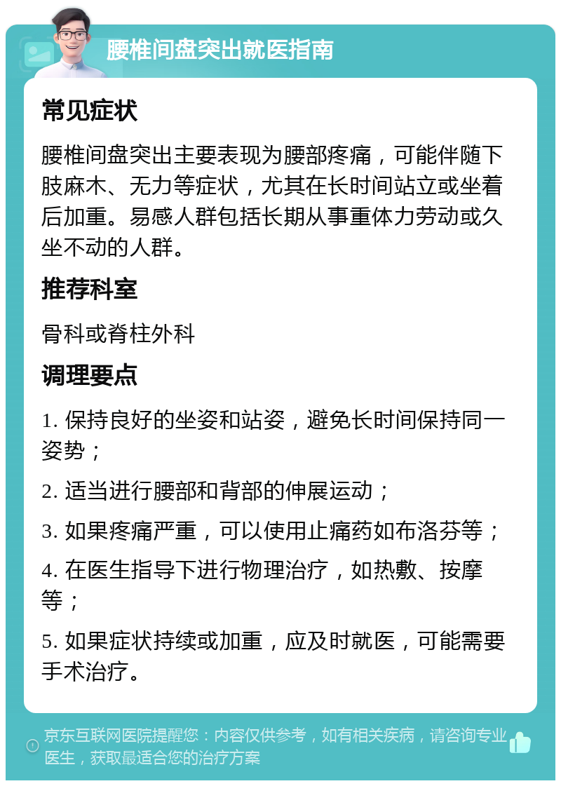 腰椎间盘突出就医指南 常见症状 腰椎间盘突出主要表现为腰部疼痛，可能伴随下肢麻木、无力等症状，尤其在长时间站立或坐着后加重。易感人群包括长期从事重体力劳动或久坐不动的人群。 推荐科室 骨科或脊柱外科 调理要点 1. 保持良好的坐姿和站姿，避免长时间保持同一姿势； 2. 适当进行腰部和背部的伸展运动； 3. 如果疼痛严重，可以使用止痛药如布洛芬等； 4. 在医生指导下进行物理治疗，如热敷、按摩等； 5. 如果症状持续或加重，应及时就医，可能需要手术治疗。