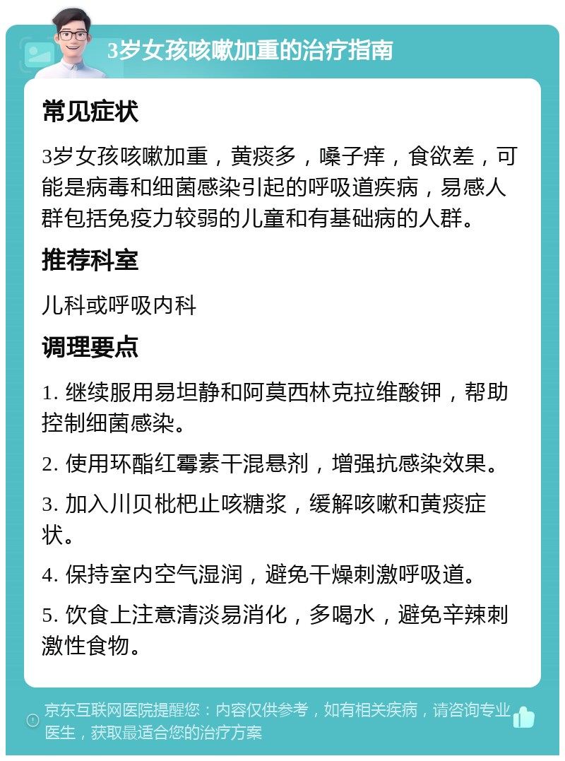 3岁女孩咳嗽加重的治疗指南 常见症状 3岁女孩咳嗽加重，黄痰多，嗓子痒，食欲差，可能是病毒和细菌感染引起的呼吸道疾病，易感人群包括免疫力较弱的儿童和有基础病的人群。 推荐科室 儿科或呼吸内科 调理要点 1. 继续服用易坦静和阿莫西林克拉维酸钾，帮助控制细菌感染。 2. 使用环酯红霉素干混悬剂，增强抗感染效果。 3. 加入川贝枇杷止咳糖浆，缓解咳嗽和黄痰症状。 4. 保持室内空气湿润，避免干燥刺激呼吸道。 5. 饮食上注意清淡易消化，多喝水，避免辛辣刺激性食物。