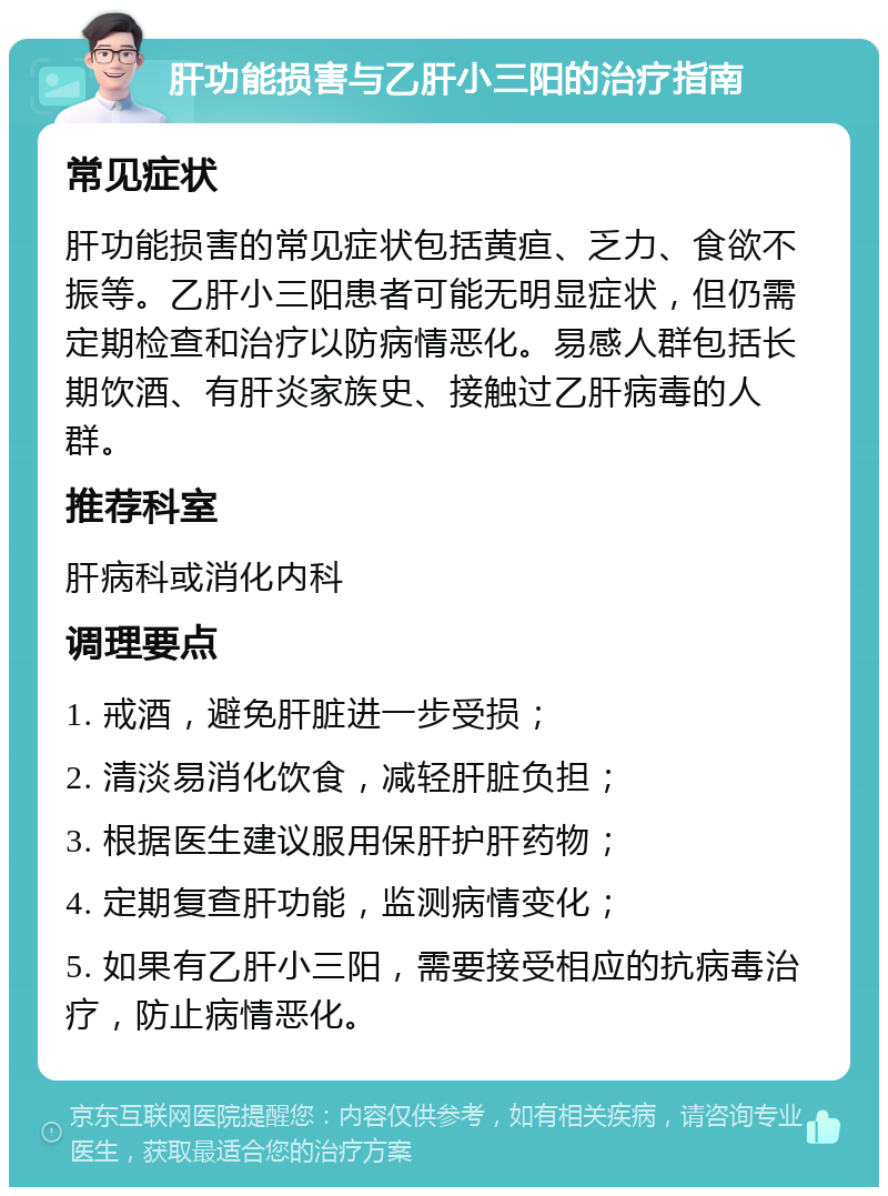 肝功能损害与乙肝小三阳的治疗指南 常见症状 肝功能损害的常见症状包括黄疸、乏力、食欲不振等。乙肝小三阳患者可能无明显症状，但仍需定期检查和治疗以防病情恶化。易感人群包括长期饮酒、有肝炎家族史、接触过乙肝病毒的人群。 推荐科室 肝病科或消化内科 调理要点 1. 戒酒，避免肝脏进一步受损； 2. 清淡易消化饮食，减轻肝脏负担； 3. 根据医生建议服用保肝护肝药物； 4. 定期复查肝功能，监测病情变化； 5. 如果有乙肝小三阳，需要接受相应的抗病毒治疗，防止病情恶化。