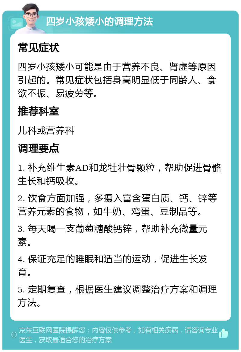 四岁小孩矮小的调理方法 常见症状 四岁小孩矮小可能是由于营养不良、肾虚等原因引起的。常见症状包括身高明显低于同龄人、食欲不振、易疲劳等。 推荐科室 儿科或营养科 调理要点 1. 补充维生素AD和龙牡壮骨颗粒，帮助促进骨骼生长和钙吸收。 2. 饮食方面加强，多摄入富含蛋白质、钙、锌等营养元素的食物，如牛奶、鸡蛋、豆制品等。 3. 每天喝一支葡萄糖酸钙锌，帮助补充微量元素。 4. 保证充足的睡眠和适当的运动，促进生长发育。 5. 定期复查，根据医生建议调整治疗方案和调理方法。