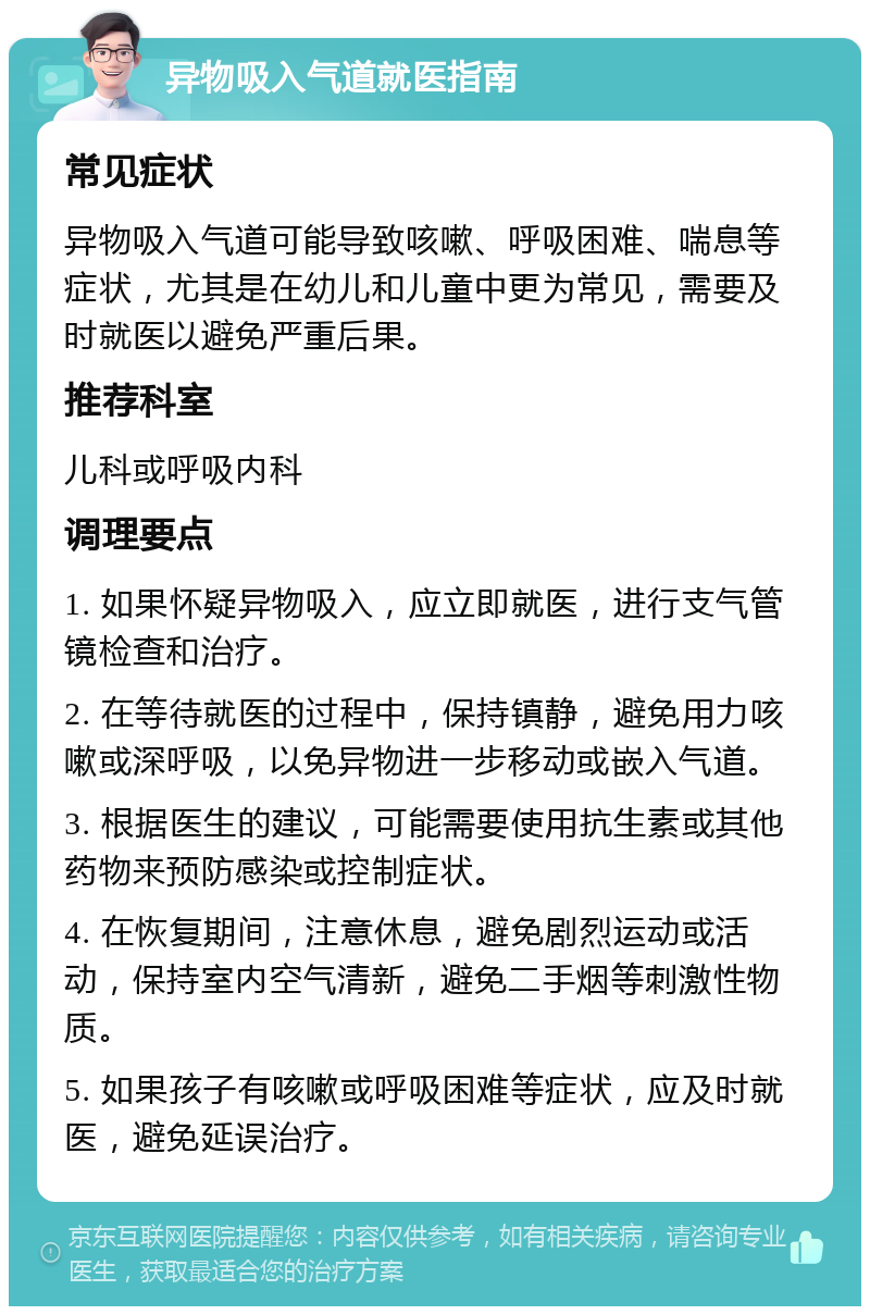 异物吸入气道就医指南 常见症状 异物吸入气道可能导致咳嗽、呼吸困难、喘息等症状，尤其是在幼儿和儿童中更为常见，需要及时就医以避免严重后果。 推荐科室 儿科或呼吸内科 调理要点 1. 如果怀疑异物吸入，应立即就医，进行支气管镜检查和治疗。 2. 在等待就医的过程中，保持镇静，避免用力咳嗽或深呼吸，以免异物进一步移动或嵌入气道。 3. 根据医生的建议，可能需要使用抗生素或其他药物来预防感染或控制症状。 4. 在恢复期间，注意休息，避免剧烈运动或活动，保持室内空气清新，避免二手烟等刺激性物质。 5. 如果孩子有咳嗽或呼吸困难等症状，应及时就医，避免延误治疗。