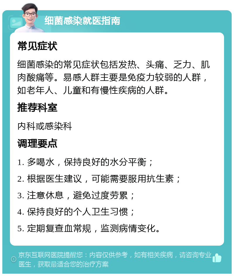 细菌感染就医指南 常见症状 细菌感染的常见症状包括发热、头痛、乏力、肌肉酸痛等。易感人群主要是免疫力较弱的人群，如老年人、儿童和有慢性疾病的人群。 推荐科室 内科或感染科 调理要点 1. 多喝水，保持良好的水分平衡； 2. 根据医生建议，可能需要服用抗生素； 3. 注意休息，避免过度劳累； 4. 保持良好的个人卫生习惯； 5. 定期复查血常规，监测病情变化。