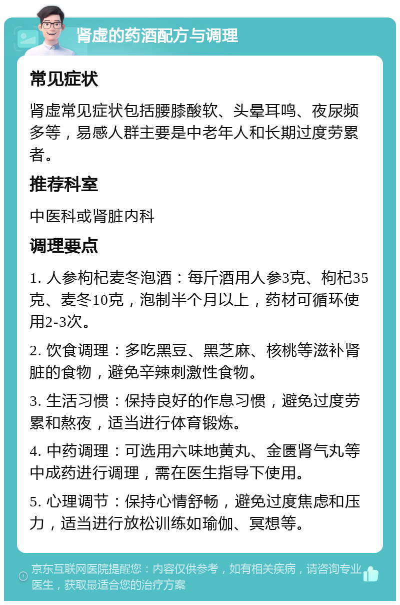 肾虚的药酒配方与调理 常见症状 肾虚常见症状包括腰膝酸软、头晕耳鸣、夜尿频多等，易感人群主要是中老年人和长期过度劳累者。 推荐科室 中医科或肾脏内科 调理要点 1. 人参枸杞麦冬泡酒：每斤酒用人参3克、枸杞35克、麦冬10克，泡制半个月以上，药材可循环使用2-3次。 2. 饮食调理：多吃黑豆、黑芝麻、核桃等滋补肾脏的食物，避免辛辣刺激性食物。 3. 生活习惯：保持良好的作息习惯，避免过度劳累和熬夜，适当进行体育锻炼。 4. 中药调理：可选用六味地黄丸、金匮肾气丸等中成药进行调理，需在医生指导下使用。 5. 心理调节：保持心情舒畅，避免过度焦虑和压力，适当进行放松训练如瑜伽、冥想等。