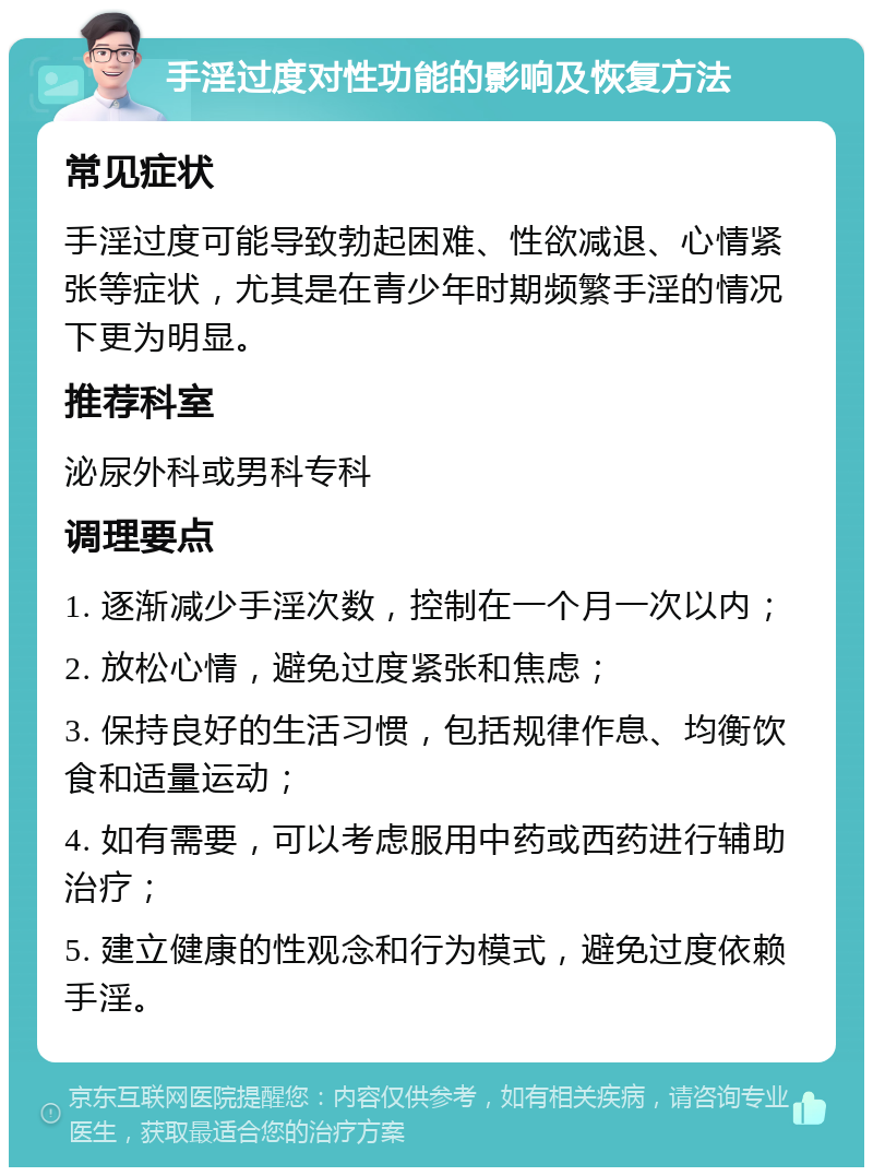 手淫过度对性功能的影响及恢复方法 常见症状 手淫过度可能导致勃起困难、性欲减退、心情紧张等症状，尤其是在青少年时期频繁手淫的情况下更为明显。 推荐科室 泌尿外科或男科专科 调理要点 1. 逐渐减少手淫次数，控制在一个月一次以内； 2. 放松心情，避免过度紧张和焦虑； 3. 保持良好的生活习惯，包括规律作息、均衡饮食和适量运动； 4. 如有需要，可以考虑服用中药或西药进行辅助治疗； 5. 建立健康的性观念和行为模式，避免过度依赖手淫。