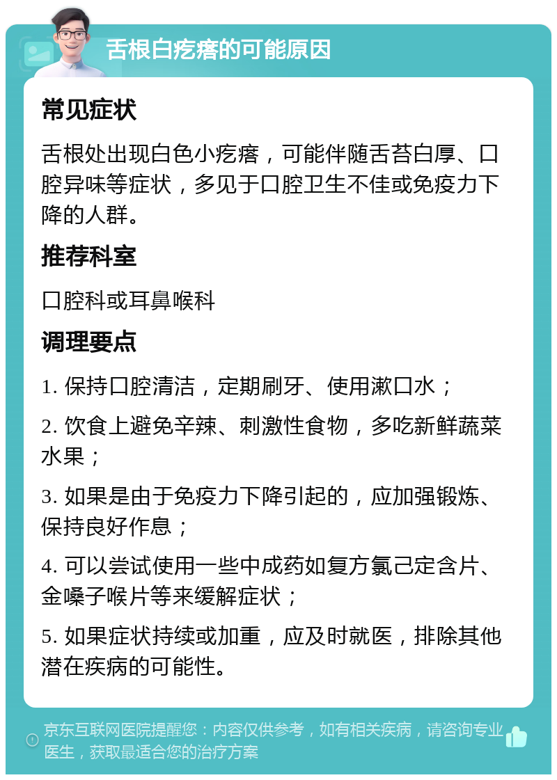 舌根白疙瘩的可能原因 常见症状 舌根处出现白色小疙瘩，可能伴随舌苔白厚、口腔异味等症状，多见于口腔卫生不佳或免疫力下降的人群。 推荐科室 口腔科或耳鼻喉科 调理要点 1. 保持口腔清洁，定期刷牙、使用漱口水； 2. 饮食上避免辛辣、刺激性食物，多吃新鲜蔬菜水果； 3. 如果是由于免疫力下降引起的，应加强锻炼、保持良好作息； 4. 可以尝试使用一些中成药如复方氯己定含片、金嗓子喉片等来缓解症状； 5. 如果症状持续或加重，应及时就医，排除其他潜在疾病的可能性。