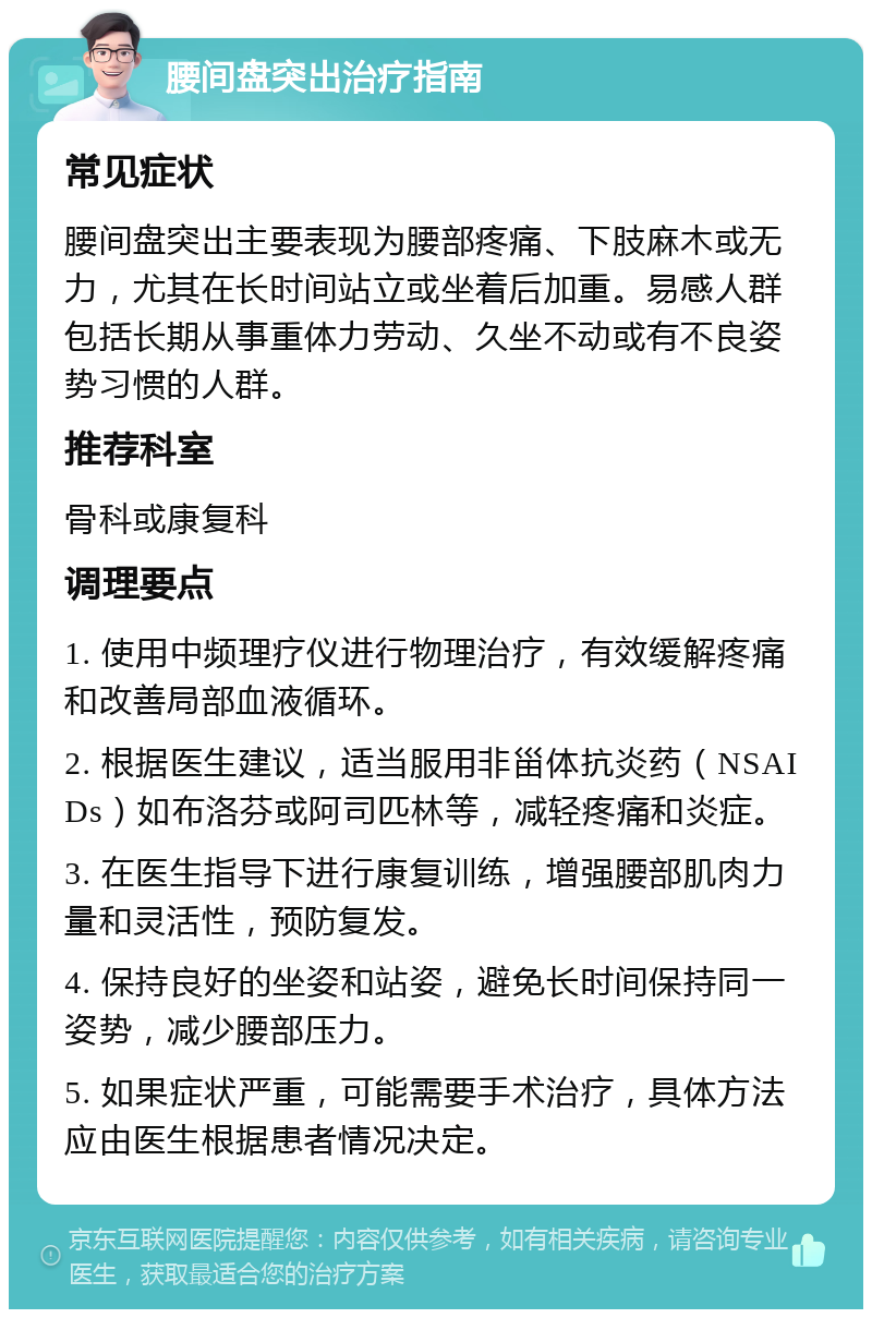 腰间盘突出治疗指南 常见症状 腰间盘突出主要表现为腰部疼痛、下肢麻木或无力，尤其在长时间站立或坐着后加重。易感人群包括长期从事重体力劳动、久坐不动或有不良姿势习惯的人群。 推荐科室 骨科或康复科 调理要点 1. 使用中频理疗仪进行物理治疗，有效缓解疼痛和改善局部血液循环。 2. 根据医生建议，适当服用非甾体抗炎药（NSAIDs）如布洛芬或阿司匹林等，减轻疼痛和炎症。 3. 在医生指导下进行康复训练，增强腰部肌肉力量和灵活性，预防复发。 4. 保持良好的坐姿和站姿，避免长时间保持同一姿势，减少腰部压力。 5. 如果症状严重，可能需要手术治疗，具体方法应由医生根据患者情况决定。