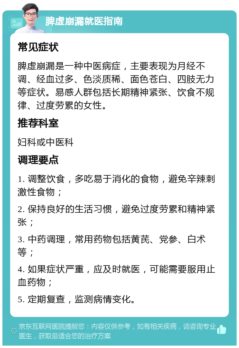 脾虚崩漏就医指南 常见症状 脾虚崩漏是一种中医病症，主要表现为月经不调、经血过多、色淡质稀、面色苍白、四肢无力等症状。易感人群包括长期精神紧张、饮食不规律、过度劳累的女性。 推荐科室 妇科或中医科 调理要点 1. 调整饮食，多吃易于消化的食物，避免辛辣刺激性食物； 2. 保持良好的生活习惯，避免过度劳累和精神紧张； 3. 中药调理，常用药物包括黄芪、党参、白术等； 4. 如果症状严重，应及时就医，可能需要服用止血药物； 5. 定期复查，监测病情变化。