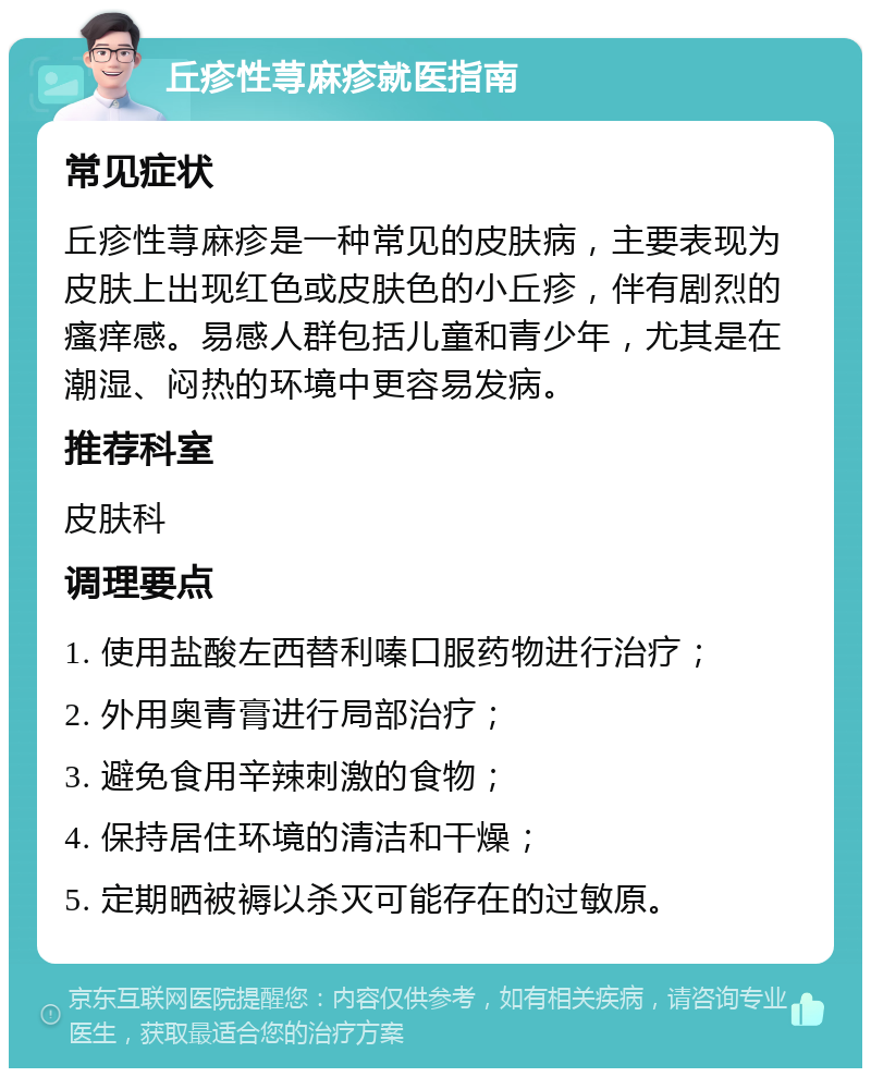 丘疹性荨麻疹就医指南 常见症状 丘疹性荨麻疹是一种常见的皮肤病，主要表现为皮肤上出现红色或皮肤色的小丘疹，伴有剧烈的瘙痒感。易感人群包括儿童和青少年，尤其是在潮湿、闷热的环境中更容易发病。 推荐科室 皮肤科 调理要点 1. 使用盐酸左西替利嗪口服药物进行治疗； 2. 外用奥青膏进行局部治疗； 3. 避免食用辛辣刺激的食物； 4. 保持居住环境的清洁和干燥； 5. 定期晒被褥以杀灭可能存在的过敏原。