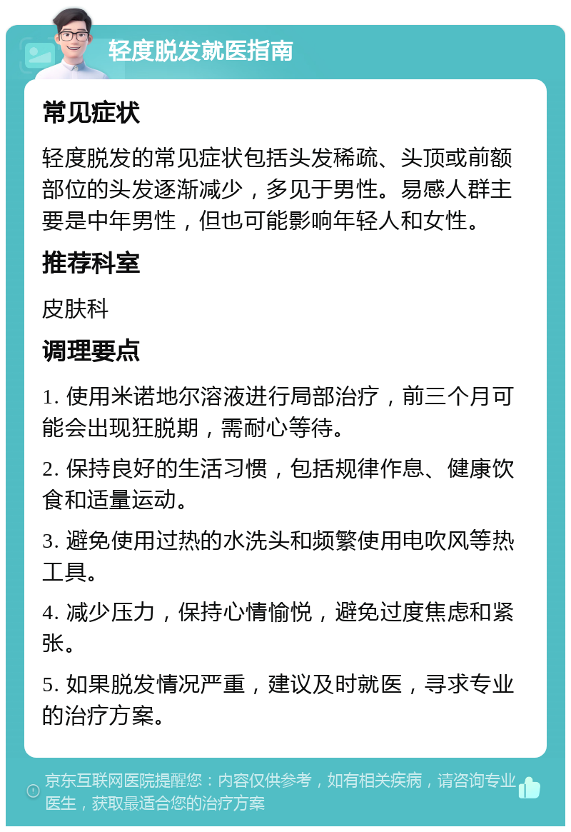 轻度脱发就医指南 常见症状 轻度脱发的常见症状包括头发稀疏、头顶或前额部位的头发逐渐减少，多见于男性。易感人群主要是中年男性，但也可能影响年轻人和女性。 推荐科室 皮肤科 调理要点 1. 使用米诺地尔溶液进行局部治疗，前三个月可能会出现狂脱期，需耐心等待。 2. 保持良好的生活习惯，包括规律作息、健康饮食和适量运动。 3. 避免使用过热的水洗头和频繁使用电吹风等热工具。 4. 减少压力，保持心情愉悦，避免过度焦虑和紧张。 5. 如果脱发情况严重，建议及时就医，寻求专业的治疗方案。