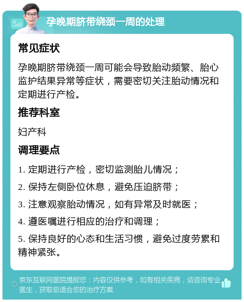 孕晚期脐带绕颈一周的处理 常见症状 孕晚期脐带绕颈一周可能会导致胎动频繁、胎心监护结果异常等症状，需要密切关注胎动情况和定期进行产检。 推荐科室 妇产科 调理要点 1. 定期进行产检，密切监测胎儿情况； 2. 保持左侧卧位休息，避免压迫脐带； 3. 注意观察胎动情况，如有异常及时就医； 4. 遵医嘱进行相应的治疗和调理； 5. 保持良好的心态和生活习惯，避免过度劳累和精神紧张。