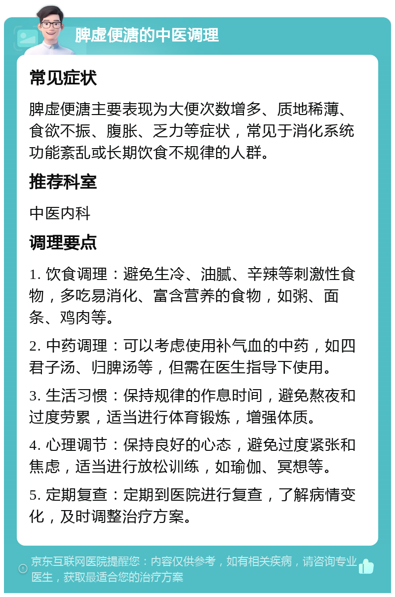 脾虚便溏的中医调理 常见症状 脾虚便溏主要表现为大便次数增多、质地稀薄、食欲不振、腹胀、乏力等症状，常见于消化系统功能紊乱或长期饮食不规律的人群。 推荐科室 中医内科 调理要点 1. 饮食调理：避免生冷、油腻、辛辣等刺激性食物，多吃易消化、富含营养的食物，如粥、面条、鸡肉等。 2. 中药调理：可以考虑使用补气血的中药，如四君子汤、归脾汤等，但需在医生指导下使用。 3. 生活习惯：保持规律的作息时间，避免熬夜和过度劳累，适当进行体育锻炼，增强体质。 4. 心理调节：保持良好的心态，避免过度紧张和焦虑，适当进行放松训练，如瑜伽、冥想等。 5. 定期复查：定期到医院进行复查，了解病情变化，及时调整治疗方案。