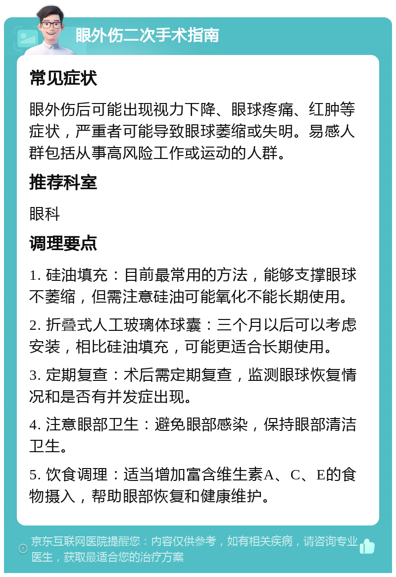 眼外伤二次手术指南 常见症状 眼外伤后可能出现视力下降、眼球疼痛、红肿等症状，严重者可能导致眼球萎缩或失明。易感人群包括从事高风险工作或运动的人群。 推荐科室 眼科 调理要点 1. 硅油填充：目前最常用的方法，能够支撑眼球不萎缩，但需注意硅油可能氧化不能长期使用。 2. 折叠式人工玻璃体球囊：三个月以后可以考虑安装，相比硅油填充，可能更适合长期使用。 3. 定期复查：术后需定期复查，监测眼球恢复情况和是否有并发症出现。 4. 注意眼部卫生：避免眼部感染，保持眼部清洁卫生。 5. 饮食调理：适当增加富含维生素A、C、E的食物摄入，帮助眼部恢复和健康维护。