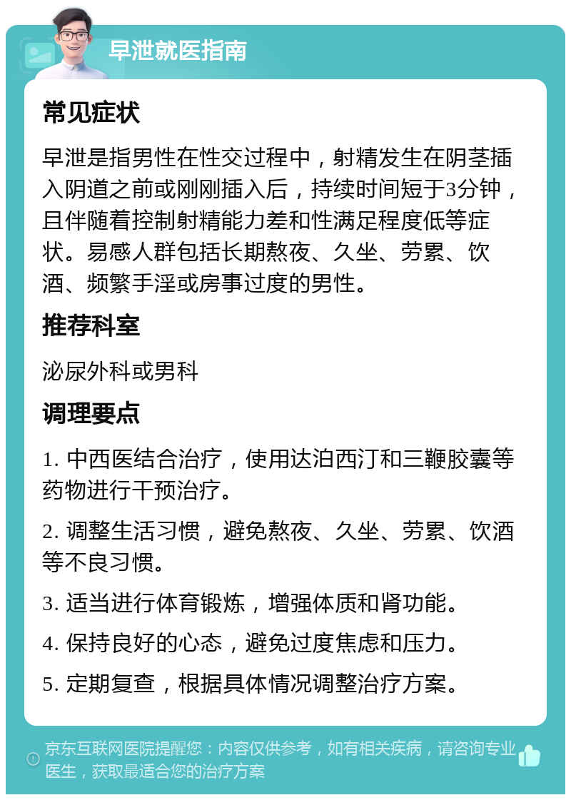 早泄就医指南 常见症状 早泄是指男性在性交过程中，射精发生在阴茎插入阴道之前或刚刚插入后，持续时间短于3分钟，且伴随着控制射精能力差和性满足程度低等症状。易感人群包括长期熬夜、久坐、劳累、饮酒、频繁手淫或房事过度的男性。 推荐科室 泌尿外科或男科 调理要点 1. 中西医结合治疗，使用达泊西汀和三鞭胶囊等药物进行干预治疗。 2. 调整生活习惯，避免熬夜、久坐、劳累、饮酒等不良习惯。 3. 适当进行体育锻炼，增强体质和肾功能。 4. 保持良好的心态，避免过度焦虑和压力。 5. 定期复查，根据具体情况调整治疗方案。