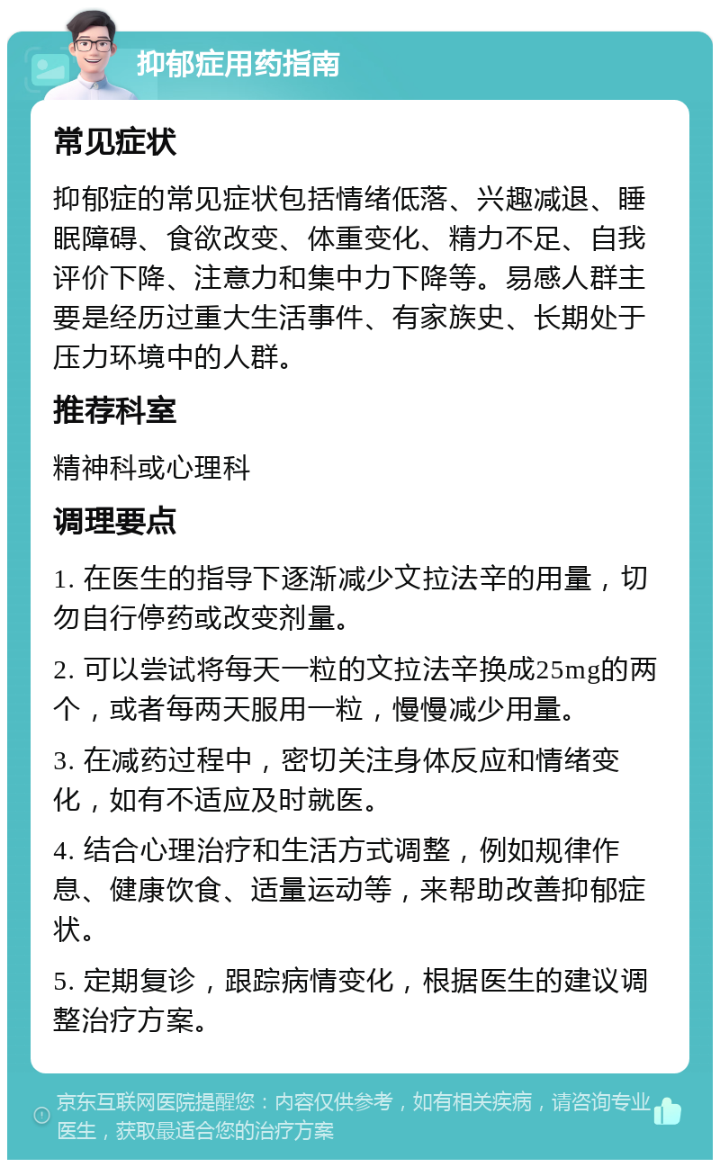 抑郁症用药指南 常见症状 抑郁症的常见症状包括情绪低落、兴趣减退、睡眠障碍、食欲改变、体重变化、精力不足、自我评价下降、注意力和集中力下降等。易感人群主要是经历过重大生活事件、有家族史、长期处于压力环境中的人群。 推荐科室 精神科或心理科 调理要点 1. 在医生的指导下逐渐减少文拉法辛的用量，切勿自行停药或改变剂量。 2. 可以尝试将每天一粒的文拉法辛换成25mg的两个，或者每两天服用一粒，慢慢减少用量。 3. 在减药过程中，密切关注身体反应和情绪变化，如有不适应及时就医。 4. 结合心理治疗和生活方式调整，例如规律作息、健康饮食、适量运动等，来帮助改善抑郁症状。 5. 定期复诊，跟踪病情变化，根据医生的建议调整治疗方案。