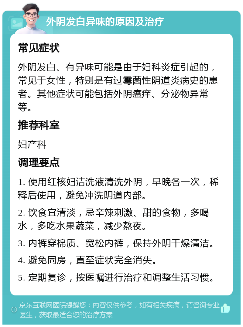 外阴发白异味的原因及治疗 常见症状 外阴发白、有异味可能是由于妇科炎症引起的，常见于女性，特别是有过霉菌性阴道炎病史的患者。其他症状可能包括外阴瘙痒、分泌物异常等。 推荐科室 妇产科 调理要点 1. 使用红核妇洁洗液清洗外阴，早晚各一次，稀释后使用，避免冲洗阴道内部。 2. 饮食宜清淡，忌辛辣刺激、甜的食物，多喝水，多吃水果蔬菜，减少熬夜。 3. 内裤穿棉质、宽松内裤，保持外阴干燥清洁。 4. 避免同房，直至症状完全消失。 5. 定期复诊，按医嘱进行治疗和调整生活习惯。