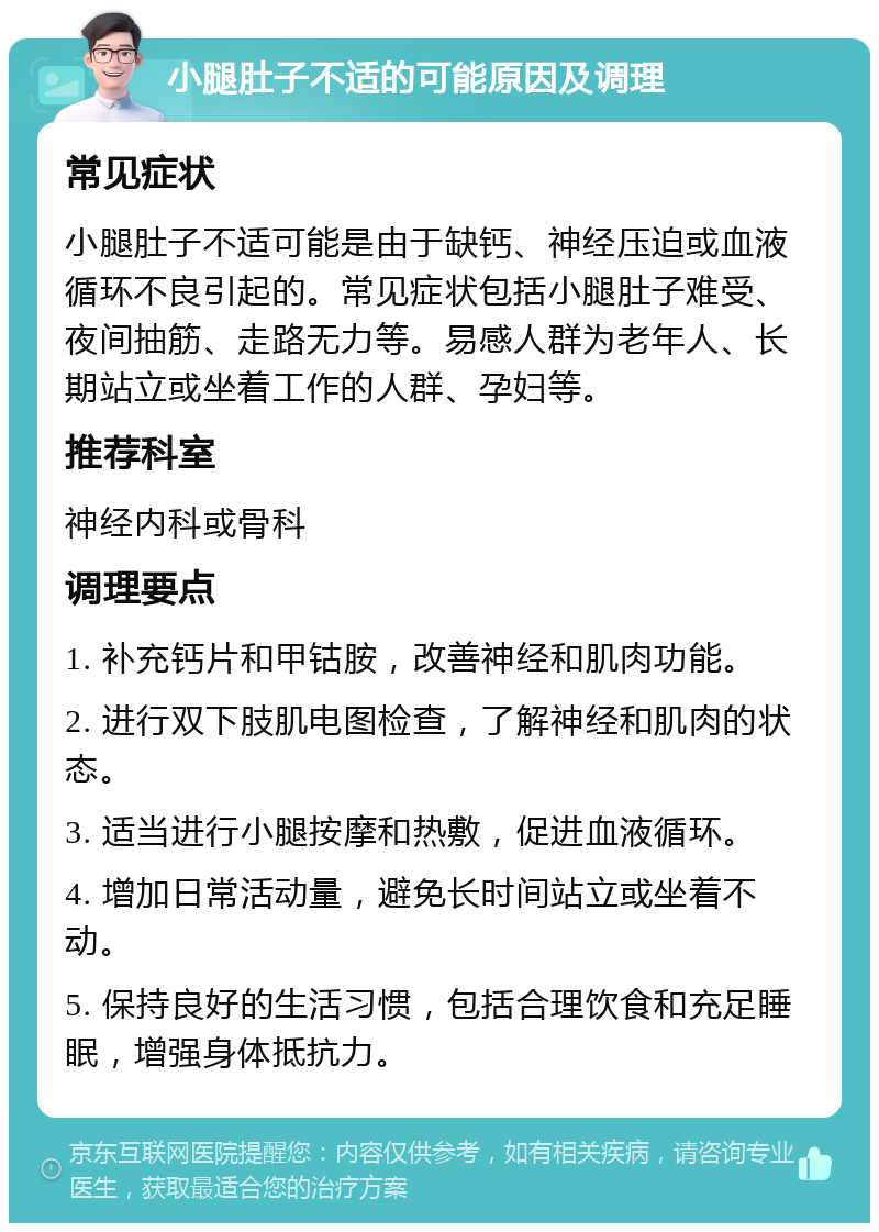 小腿肚子不适的可能原因及调理 常见症状 小腿肚子不适可能是由于缺钙、神经压迫或血液循环不良引起的。常见症状包括小腿肚子难受、夜间抽筋、走路无力等。易感人群为老年人、长期站立或坐着工作的人群、孕妇等。 推荐科室 神经内科或骨科 调理要点 1. 补充钙片和甲钴胺，改善神经和肌肉功能。 2. 进行双下肢肌电图检查，了解神经和肌肉的状态。 3. 适当进行小腿按摩和热敷，促进血液循环。 4. 增加日常活动量，避免长时间站立或坐着不动。 5. 保持良好的生活习惯，包括合理饮食和充足睡眠，增强身体抵抗力。