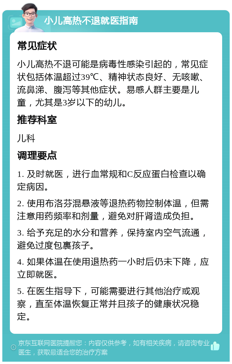 小儿高热不退就医指南 常见症状 小儿高热不退可能是病毒性感染引起的，常见症状包括体温超过39℃、精神状态良好、无咳嗽、流鼻涕、腹泻等其他症状。易感人群主要是儿童，尤其是3岁以下的幼儿。 推荐科室 儿科 调理要点 1. 及时就医，进行血常规和C反应蛋白检查以确定病因。 2. 使用布洛芬混悬液等退热药物控制体温，但需注意用药频率和剂量，避免对肝肾造成负担。 3. 给予充足的水分和营养，保持室内空气流通，避免过度包裹孩子。 4. 如果体温在使用退热药一小时后仍未下降，应立即就医。 5. 在医生指导下，可能需要进行其他治疗或观察，直至体温恢复正常并且孩子的健康状况稳定。