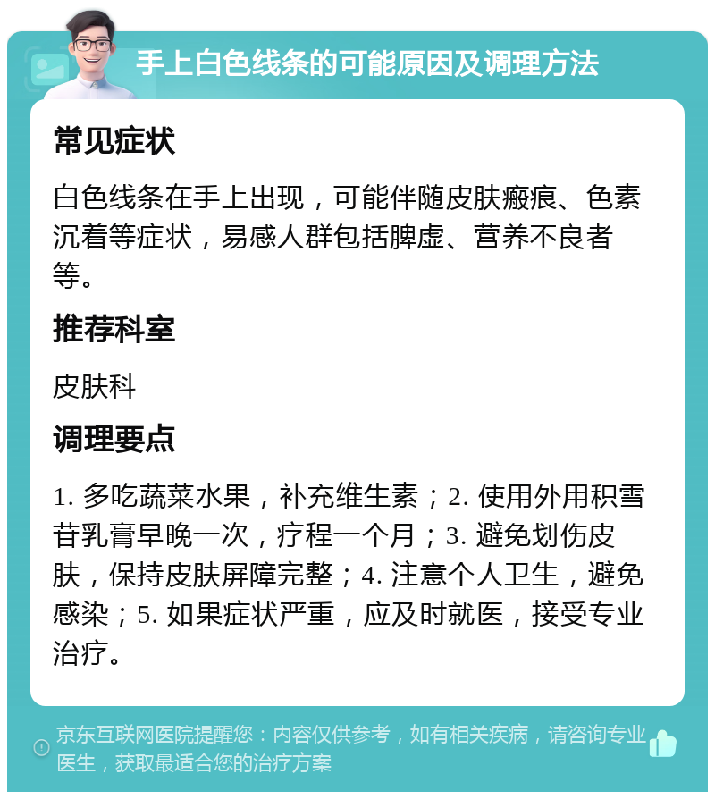 手上白色线条的可能原因及调理方法 常见症状 白色线条在手上出现，可能伴随皮肤瘢痕、色素沉着等症状，易感人群包括脾虚、营养不良者等。 推荐科室 皮肤科 调理要点 1. 多吃蔬菜水果，补充维生素；2. 使用外用积雪苷乳膏早晚一次，疗程一个月；3. 避免划伤皮肤，保持皮肤屏障完整；4. 注意个人卫生，避免感染；5. 如果症状严重，应及时就医，接受专业治疗。