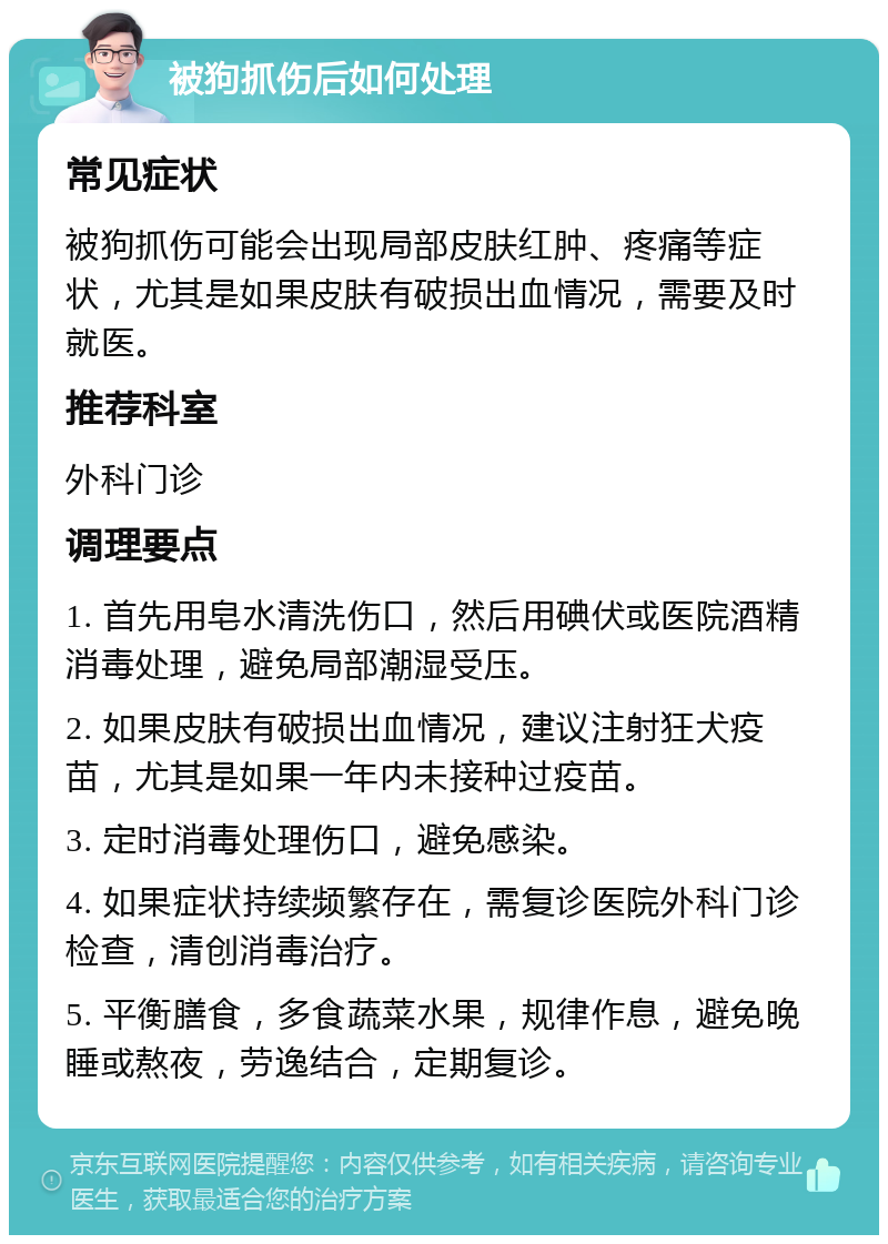 被狗抓伤后如何处理 常见症状 被狗抓伤可能会出现局部皮肤红肿、疼痛等症状，尤其是如果皮肤有破损出血情况，需要及时就医。 推荐科室 外科门诊 调理要点 1. 首先用皂水清洗伤口，然后用碘伏或医院酒精消毒处理，避免局部潮湿受压。 2. 如果皮肤有破损出血情况，建议注射狂犬疫苗，尤其是如果一年内未接种过疫苗。 3. 定时消毒处理伤口，避免感染。 4. 如果症状持续频繁存在，需复诊医院外科门诊检查，清创消毒治疗。 5. 平衡膳食，多食蔬菜水果，规律作息，避免晚睡或熬夜，劳逸结合，定期复诊。