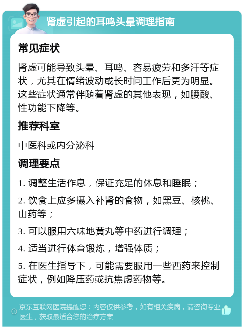 肾虚引起的耳鸣头晕调理指南 常见症状 肾虚可能导致头晕、耳鸣、容易疲劳和多汗等症状，尤其在情绪波动或长时间工作后更为明显。这些症状通常伴随着肾虚的其他表现，如腰酸、性功能下降等。 推荐科室 中医科或内分泌科 调理要点 1. 调整生活作息，保证充足的休息和睡眠； 2. 饮食上应多摄入补肾的食物，如黑豆、核桃、山药等； 3. 可以服用六味地黄丸等中药进行调理； 4. 适当进行体育锻炼，增强体质； 5. 在医生指导下，可能需要服用一些西药来控制症状，例如降压药或抗焦虑药物等。