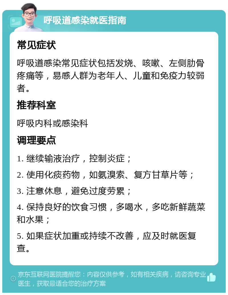 呼吸道感染就医指南 常见症状 呼吸道感染常见症状包括发烧、咳嗽、左侧肋骨疼痛等，易感人群为老年人、儿童和免疫力较弱者。 推荐科室 呼吸内科或感染科 调理要点 1. 继续输液治疗，控制炎症； 2. 使用化痰药物，如氨溴索、复方甘草片等； 3. 注意休息，避免过度劳累； 4. 保持良好的饮食习惯，多喝水，多吃新鲜蔬菜和水果； 5. 如果症状加重或持续不改善，应及时就医复查。