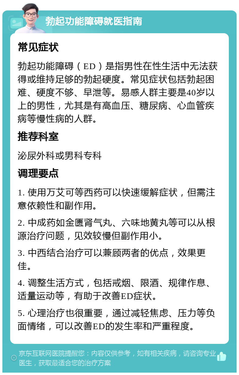 勃起功能障碍就医指南 常见症状 勃起功能障碍（ED）是指男性在性生活中无法获得或维持足够的勃起硬度。常见症状包括勃起困难、硬度不够、早泄等。易感人群主要是40岁以上的男性，尤其是有高血压、糖尿病、心血管疾病等慢性病的人群。 推荐科室 泌尿外科或男科专科 调理要点 1. 使用万艾可等西药可以快速缓解症状，但需注意依赖性和副作用。 2. 中成药如金匮肾气丸、六味地黄丸等可以从根源治疗问题，见效较慢但副作用小。 3. 中西结合治疗可以兼顾两者的优点，效果更佳。 4. 调整生活方式，包括戒烟、限酒、规律作息、适量运动等，有助于改善ED症状。 5. 心理治疗也很重要，通过减轻焦虑、压力等负面情绪，可以改善ED的发生率和严重程度。