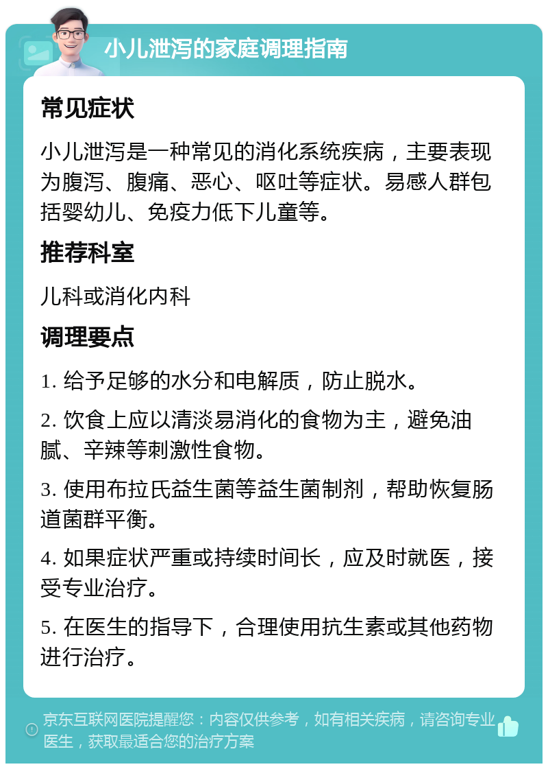 小儿泄泻的家庭调理指南 常见症状 小儿泄泻是一种常见的消化系统疾病，主要表现为腹泻、腹痛、恶心、呕吐等症状。易感人群包括婴幼儿、免疫力低下儿童等。 推荐科室 儿科或消化内科 调理要点 1. 给予足够的水分和电解质，防止脱水。 2. 饮食上应以清淡易消化的食物为主，避免油腻、辛辣等刺激性食物。 3. 使用布拉氏益生菌等益生菌制剂，帮助恢复肠道菌群平衡。 4. 如果症状严重或持续时间长，应及时就医，接受专业治疗。 5. 在医生的指导下，合理使用抗生素或其他药物进行治疗。