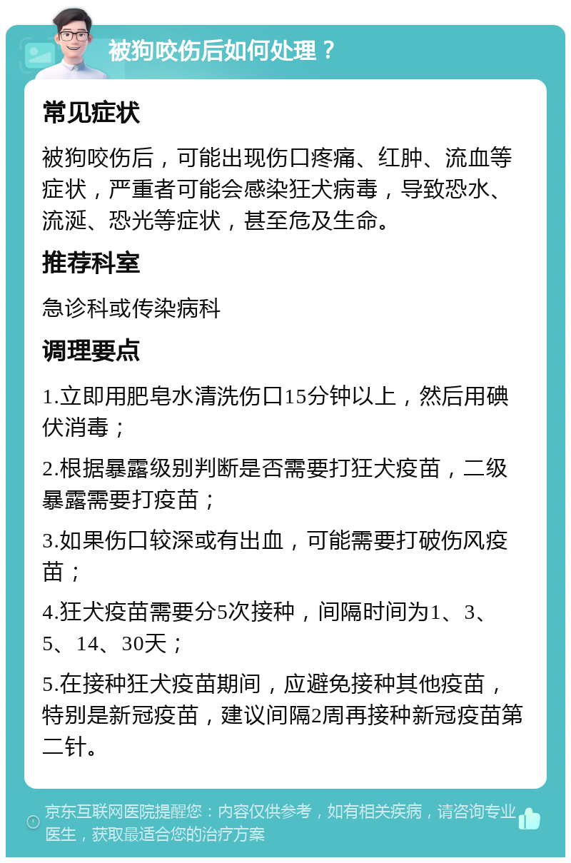 被狗咬伤后如何处理？ 常见症状 被狗咬伤后，可能出现伤口疼痛、红肿、流血等症状，严重者可能会感染狂犬病毒，导致恐水、流涎、恐光等症状，甚至危及生命。 推荐科室 急诊科或传染病科 调理要点 1.立即用肥皂水清洗伤口15分钟以上，然后用碘伏消毒； 2.根据暴露级别判断是否需要打狂犬疫苗，二级暴露需要打疫苗； 3.如果伤口较深或有出血，可能需要打破伤风疫苗； 4.狂犬疫苗需要分5次接种，间隔时间为1、3、5、14、30天； 5.在接种狂犬疫苗期间，应避免接种其他疫苗，特别是新冠疫苗，建议间隔2周再接种新冠疫苗第二针。