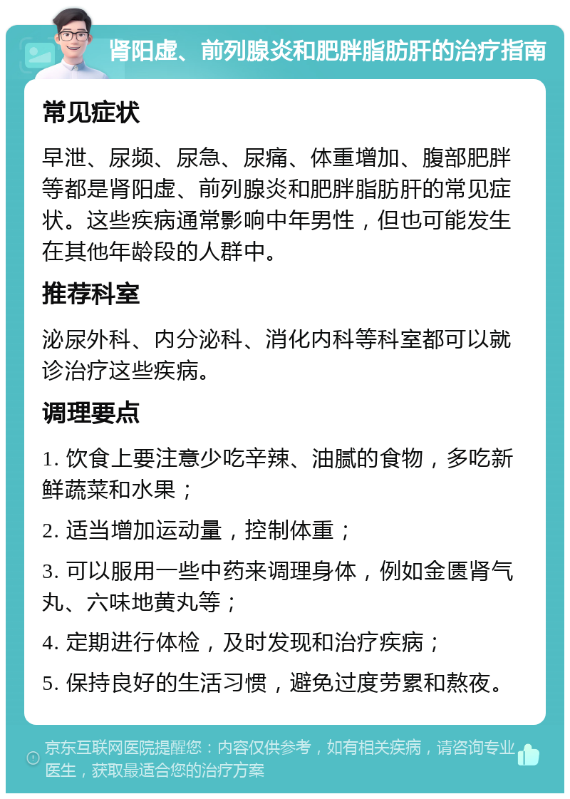 肾阳虚、前列腺炎和肥胖脂肪肝的治疗指南 常见症状 早泄、尿频、尿急、尿痛、体重增加、腹部肥胖等都是肾阳虚、前列腺炎和肥胖脂肪肝的常见症状。这些疾病通常影响中年男性，但也可能发生在其他年龄段的人群中。 推荐科室 泌尿外科、内分泌科、消化内科等科室都可以就诊治疗这些疾病。 调理要点 1. 饮食上要注意少吃辛辣、油腻的食物，多吃新鲜蔬菜和水果； 2. 适当增加运动量，控制体重； 3. 可以服用一些中药来调理身体，例如金匮肾气丸、六味地黄丸等； 4. 定期进行体检，及时发现和治疗疾病； 5. 保持良好的生活习惯，避免过度劳累和熬夜。