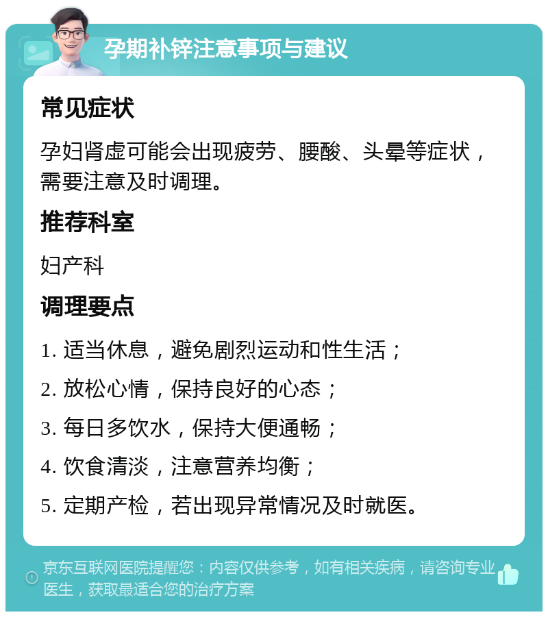 孕期补锌注意事项与建议 常见症状 孕妇肾虚可能会出现疲劳、腰酸、头晕等症状，需要注意及时调理。 推荐科室 妇产科 调理要点 1. 适当休息，避免剧烈运动和性生活； 2. 放松心情，保持良好的心态； 3. 每日多饮水，保持大便通畅； 4. 饮食清淡，注意营养均衡； 5. 定期产检，若出现异常情况及时就医。